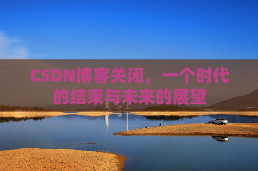 CSDN博客关闭，一个时代的结束与未来的展望
